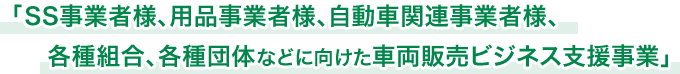 「SS事業者様、用品事業者様、自動車関連事業者様、各種組合、各種団体などに向けた車両販売ビジネス支援事業」