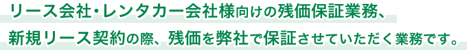 リース会社・レンタカー会社様向けの残価保証業務、新規リース契約の際、残価を弊社で保証させていただく業務です。