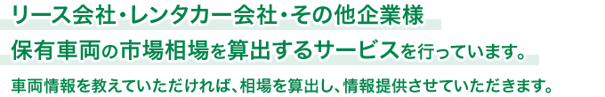 リース会社・レンタカー会社・その他企業様保有車両の市場相場を算出するサービスを行っています。車両情報を教えていただければ、相場を算出し、情報提供させていただきます。