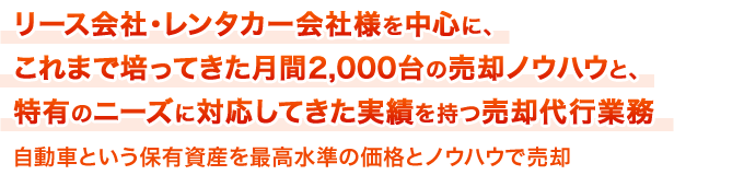 リース会社・レンタカー会社様を中心に、これまで培ってきた月間2,000台の売却ノウハウと、特有のニーズに対応してきた実績を持つ売却代行業務自動車という保有資産を最高水準の価格とノウハウで売却