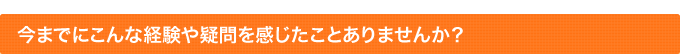 今までにこんな経験や疑問を感じたことありませんか？