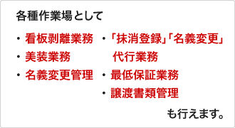 各種作業場として「看板剥離業務」「抹消登録」「名義変更」「美装業務」「代行業務」「名義変更管理」「最低保証業務」「譲渡書類管理」も行えます。